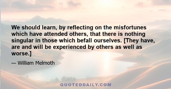 We should learn, by reflecting on the misfortunes which have attended others, that there is nothing singular in those which befall ourselves. [They have, are and will be experienced by others as well as worse.]