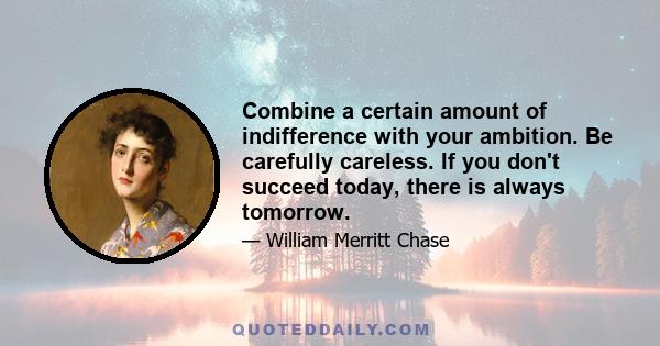 Combine a certain amount of indifference with your ambition. Be carefully careless. If you don't succeed today, there is always tomorrow.