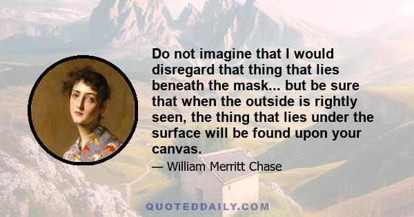 Do not imagine that I would disregard that thing that lies beneath the mask... but be sure that when the outside is rightly seen, the thing that lies under the surface will be found upon your canvas.