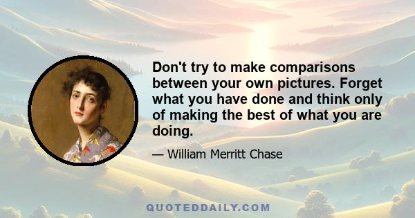 Don't try to make comparisons between your own pictures. Forget what you have done and think only of making the best of what you are doing.