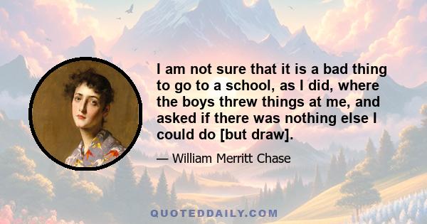 I am not sure that it is a bad thing to go to a school, as I did, where the boys threw things at me, and asked if there was nothing else I could do [but draw].