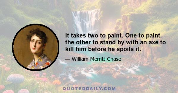 It takes two to paint. One to paint, the other to stand by with an axe to kill him before he spoils it.