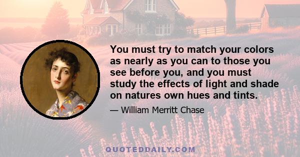 You must try to match your colors as nearly as you can to those you see before you, and you must study the effects of light and shade on natures own hues and tints.