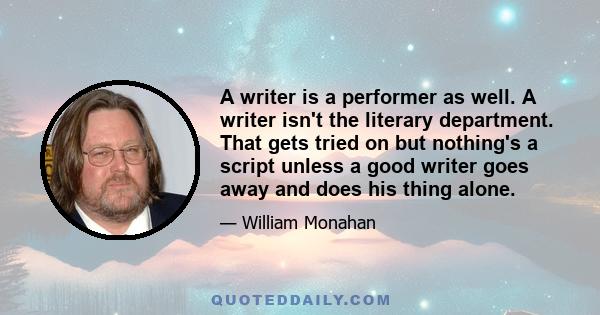 A writer is a performer as well. A writer isn't the literary department. That gets tried on but nothing's a script unless a good writer goes away and does his thing alone.