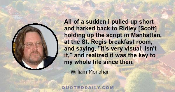 All of a sudden I pulled up short and harked back to Ridley [Scott] holding up the script in Manhattan, at the St. Regis breakfast room, and saying, It's very visual, isn't it, and realized it was the key to my whole