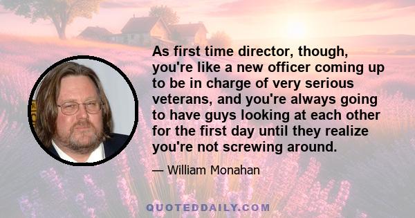 As first time director, though, you're like a new officer coming up to be in charge of very serious veterans, and you're always going to have guys looking at each other for the first day until they realize you're not