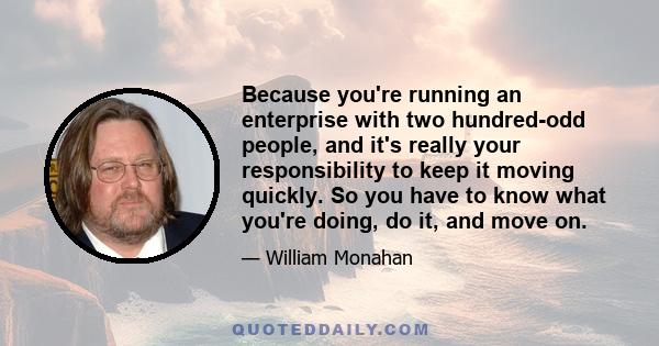 Because you're running an enterprise with two hundred-odd people, and it's really your responsibility to keep it moving quickly. So you have to know what you're doing, do it, and move on.