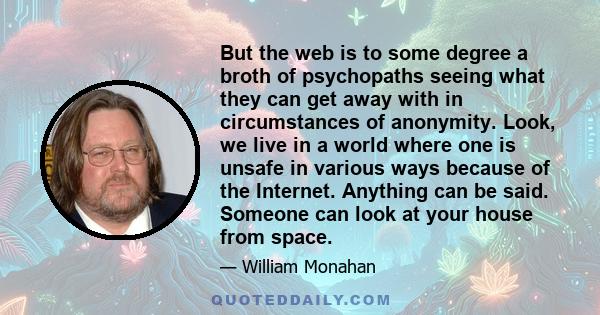 But the web is to some degree a broth of psychopaths seeing what they can get away with in circumstances of anonymity. Look, we live in a world where one is unsafe in various ways because of the Internet. Anything can