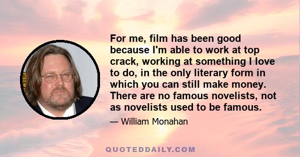 For me, film has been good because I'm able to work at top crack, working at something I love to do, in the only literary form in which you can still make money. There are no famous novelists, not as novelists used to