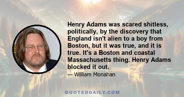 Henry Adams was scared shitless, politically, by the discovery that England isn't alien to a boy from Boston, but it was true, and it is true. It's a Boston and coastal Massachusetts thing. Henry Adams blocked it out.