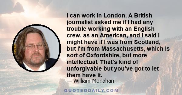 I can work in London. A British journalist asked me if I had any trouble working with an English crew, as an American, and I said I might have if I was from Scotland, but I'm from Massachusetts, which is sort of