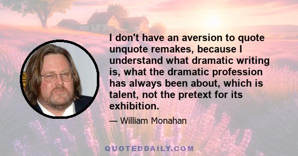 I don't have an aversion to quote unquote remakes, because I understand what dramatic writing is, what the dramatic profession has always been about, which is talent, not the pretext for its exhibition.