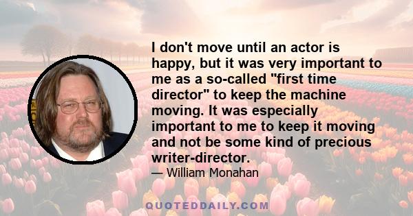 I don't move until an actor is happy, but it was very important to me as a so-called first time director to keep the machine moving. It was especially important to me to keep it moving and not be some kind of precious