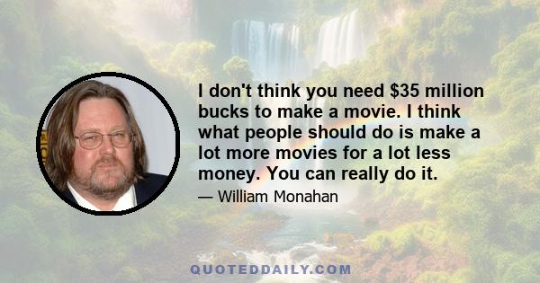 I don't think you need $35 million bucks to make a movie. I think what people should do is make a lot more movies for a lot less money. You can really do it.