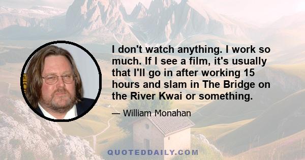 I don't watch anything. I work so much. If I see a film, it's usually that I'll go in after working 15 hours and slam in The Bridge on the River Kwai or something.