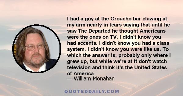 I had a guy at the Groucho bar clawing at my arm nearly in tears saying that until he saw The Departed he thought Americans were the ones on TV. I didn't know you had accents. I didn't know you had a class system. I