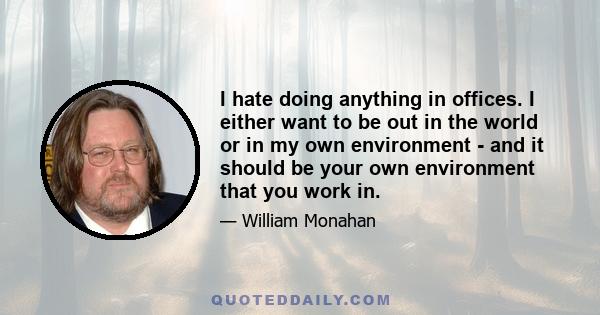 I hate doing anything in offices. I either want to be out in the world or in my own environment - and it should be your own environment that you work in.