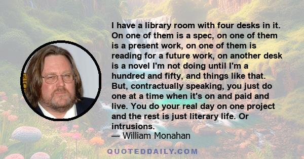 I have a library room with four desks in it. On one of them is a spec, on one of them is a present work, on one of them is reading for a future work, on another desk is a novel I'm not doing until I'm a hundred and