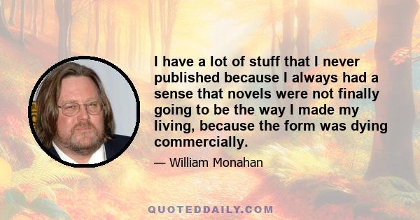 I have a lot of stuff that I never published because I always had a sense that novels were not finally going to be the way I made my living, because the form was dying commercially.