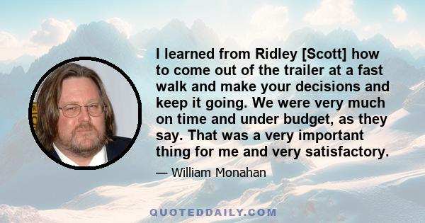 I learned from Ridley [Scott] how to come out of the trailer at a fast walk and make your decisions and keep it going. We were very much on time and under budget, as they say. That was a very important thing for me and