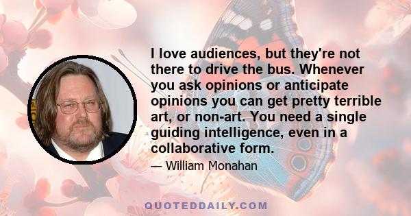 I love audiences, but they're not there to drive the bus. Whenever you ask opinions or anticipate opinions you can get pretty terrible art, or non-art. You need a single guiding intelligence, even in a collaborative