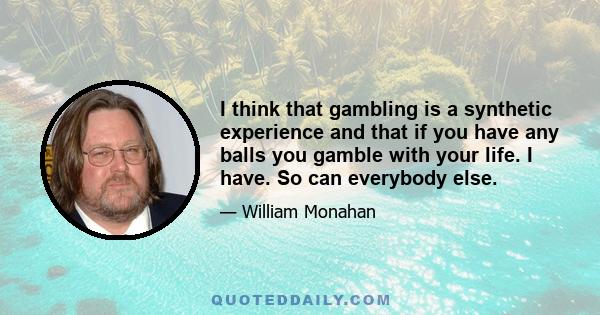 I think that gambling is a synthetic experience and that if you have any balls you gamble with your life. I have. So can everybody else.