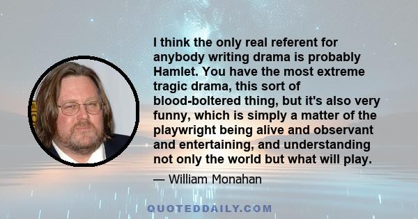 I think the only real referent for anybody writing drama is probably Hamlet. You have the most extreme tragic drama, this sort of blood-boltered thing, but it's also very funny, which is simply a matter of the