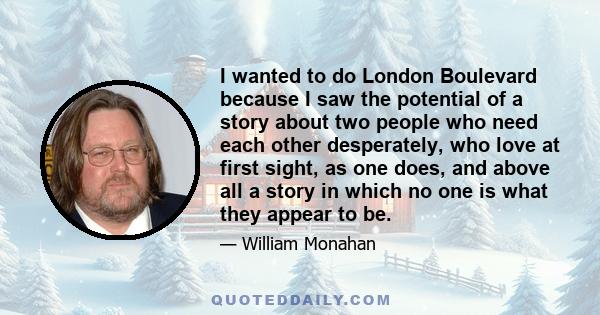 I wanted to do London Boulevard because I saw the potential of a story about two people who need each other desperately, who love at first sight, as one does, and above all a story in which no one is what they appear to 