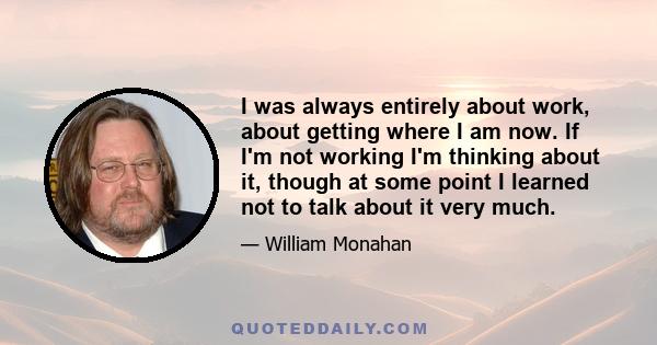 I was always entirely about work, about getting where I am now. If I'm not working I'm thinking about it, though at some point I learned not to talk about it very much.