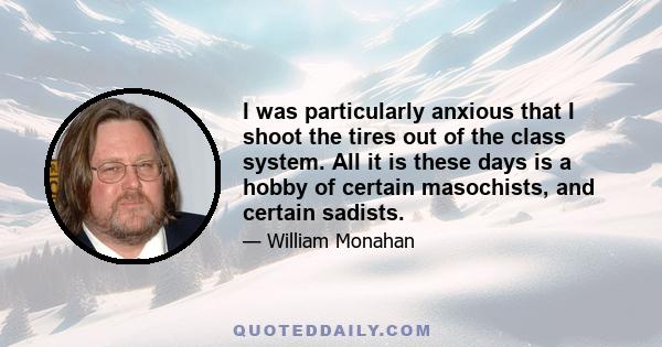 I was particularly anxious that I shoot the tires out of the class system. All it is these days is a hobby of certain masochists, and certain sadists.