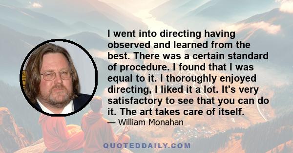 I went into directing having observed and learned from the best. There was a certain standard of procedure. I found that I was equal to it. I thoroughly enjoyed directing, I liked it a lot. It's very satisfactory to see 