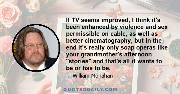 If TV seems improved, I think it's been enhanced by violence and sex permissible on cable, as well as better cinematography, but in the end it's really only soap operas like your grandmother's afternoon stories and