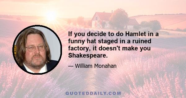 If you decide to do Hamlet in a funny hat staged in a ruined factory, it doesn't make you Shakespeare.