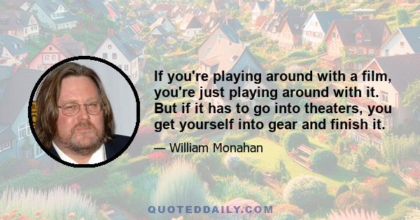 If you're playing around with a film, you're just playing around with it. But if it has to go into theaters, you get yourself into gear and finish it.