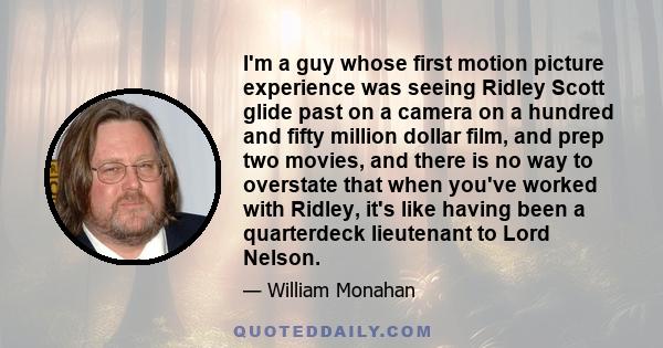 I'm a guy whose first motion picture experience was seeing Ridley Scott glide past on a camera on a hundred and fifty million dollar film, and prep two movies, and there is no way to overstate that when you've worked