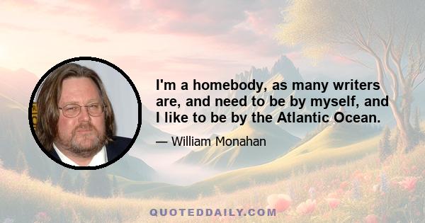 I'm a homebody, as many writers are, and need to be by myself, and I like to be by the Atlantic Ocean.