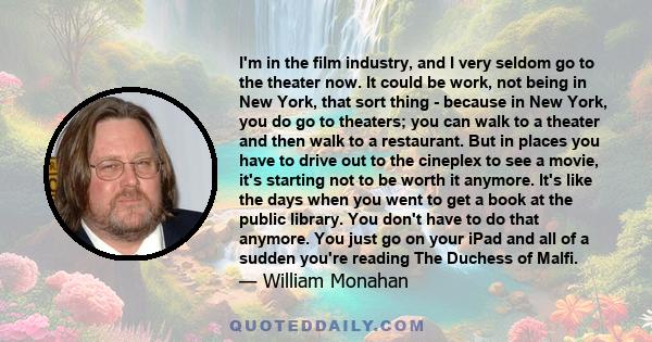 I'm in the film industry, and I very seldom go to the theater now. It could be work, not being in New York, that sort thing - because in New York, you do go to theaters; you can walk to a theater and then walk to a