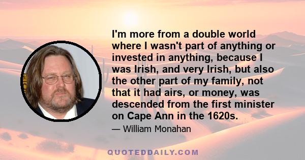 I'm more from a double world where I wasn't part of anything or invested in anything, because I was Irish, and very Irish, but also the other part of my family, not that it had airs, or money, was descended from the