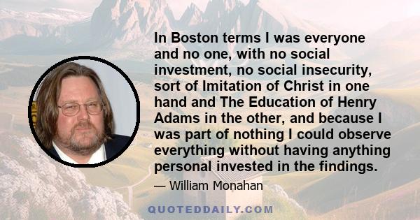 In Boston terms I was everyone and no one, with no social investment, no social insecurity, sort of Imitation of Christ in one hand and The Education of Henry Adams in the other, and because I was part of nothing I