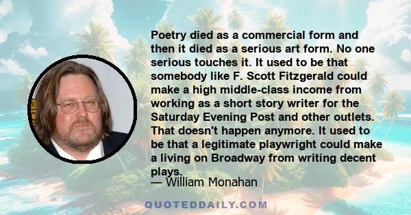 Poetry died as a commercial form and then it died as a serious art form. No one serious touches it. It used to be that somebody like F. Scott Fitzgerald could make a high middle-class income from working as a short