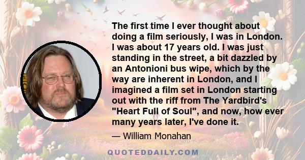 The first time I ever thought about doing a film seriously, I was in London. I was about 17 years old. I was just standing in the street, a bit dazzled by an Antonioni bus wipe, which by the way are inherent in London,