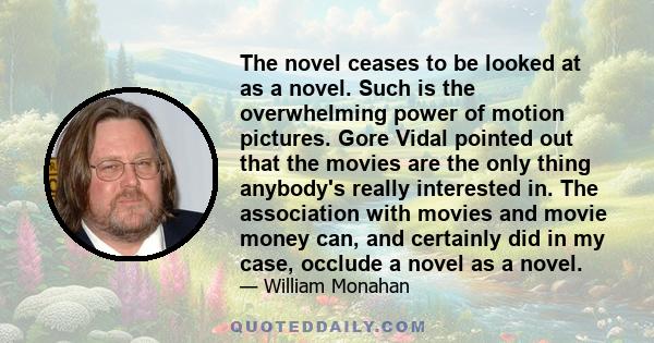 The novel ceases to be looked at as a novel. Such is the overwhelming power of motion pictures. Gore Vidal pointed out that the movies are the only thing anybody's really interested in. The association with movies and