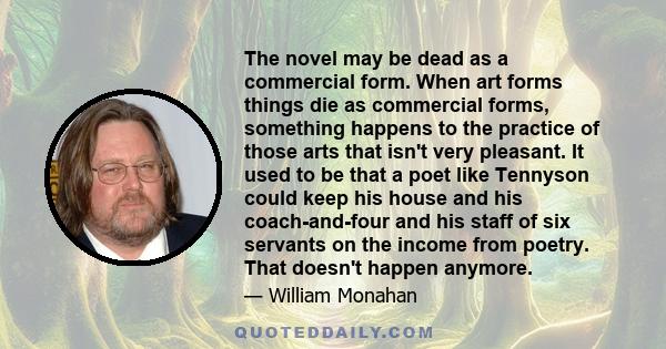 The novel may be dead as a commercial form. When art forms things die as commercial forms, something happens to the practice of those arts that isn't very pleasant. It used to be that a poet like Tennyson could keep his 