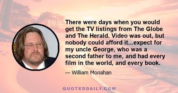 There were days when you would get the TV listings from The Globe and The Herald. Video was out, but nobody could afford it...expect for my uncle George, who was a second father to me, and had every film in the world,