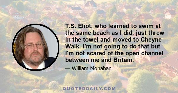 T.S. Eliot, who learned to swim at the same beach as I did, just threw in the towel and moved to Cheyne Walk. I'm not going to do that but I'm not scared of the open channel between me and Britain.