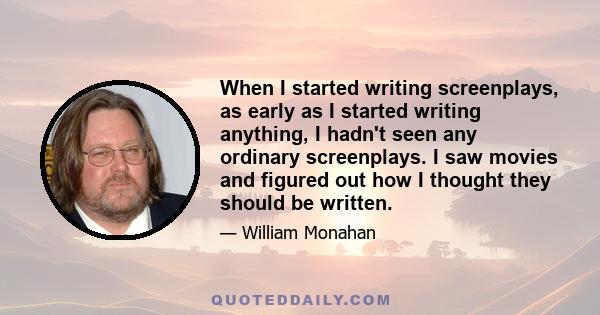 When I started writing screenplays, as early as I started writing anything, I hadn't seen any ordinary screenplays. I saw movies and figured out how I thought they should be written.