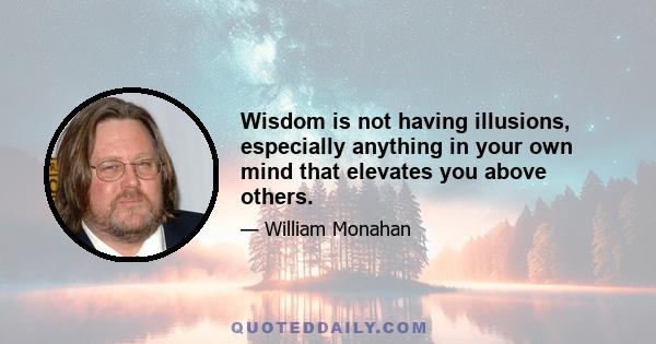 Wisdom is not having illusions, especially anything in your own mind that elevates you above others.