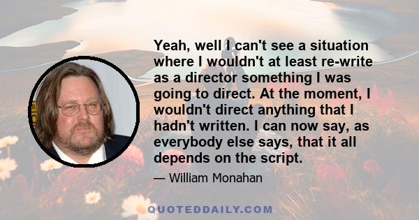 Yeah, well I can't see a situation where I wouldn't at least re-write as a director something I was going to direct. At the moment, I wouldn't direct anything that I hadn't written. I can now say, as everybody else