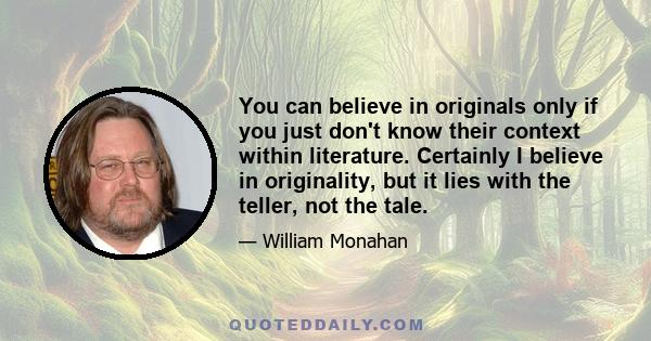 You can believe in originals only if you just don't know their context within literature. Certainly I believe in originality, but it lies with the teller, not the tale.