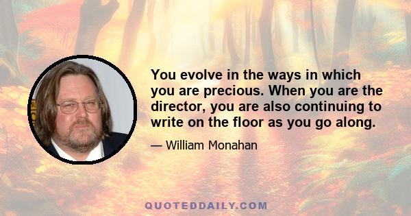 You evolve in the ways in which you are precious. When you are the director, you are also continuing to write on the floor as you go along.